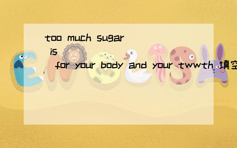 too much sugar is______ _____for your body and your twwth 填空