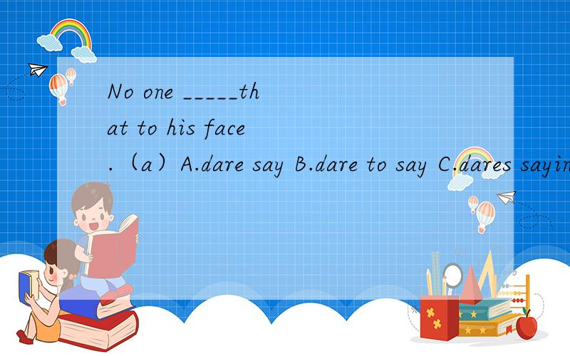 No one _____that to his face.（a）A.dare say B.dare to say C.dares saying D.dares said不是说 to 不是说 need doingneed to do