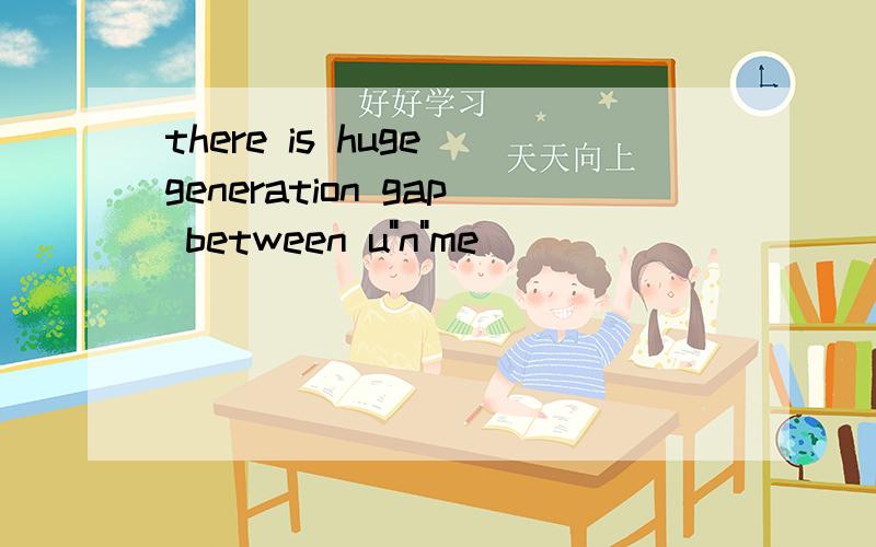 there is huge generation gap between u