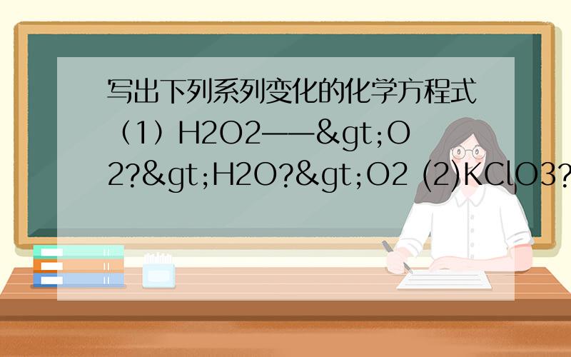 写出下列系列变化的化学方程式（1）H2O2——>O2?>H2O?>O2 (2)KClO3?>O2?>Fe3O4