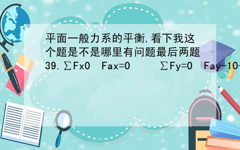 平面一般力系的平衡,看下我这个题是不是哪里有问题最后两题39.∑Fx0  Fax=0     ∑Fy=0  Fay-10-8X4=0  Fay=42KN(↑)     ∑Ma=0  Ma-10X2-8X4X4=0    Ma=148KNm（逆时针）40.∑Fx=0  Fbx=0     ∑Fy=0  Fby-6X5=0  Fby=30KN(↑