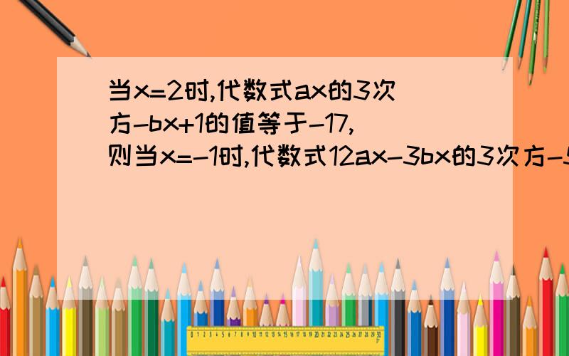 当x=2时,代数式ax的3次方-bx+1的值等于-17,则当x=-1时,代数式12ax-3bx的3次方-5的值等于多少?