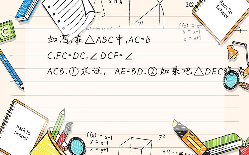 如图,在△ABC中,AC=BC,EC=DC,∠DCE=∠ACB.①求证：AE=BD.②如果吧△DEC绕着点C顺时针旋转到图二的位置时,AE与BD有什么数量关系?         真心不会!帮解一下,谢谢