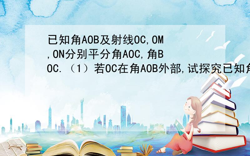 已知角AOB及射线OC,OM,ON分别平分角AOC,角BOC.（1）若OC在角AOB外部,试探究已知角AOB及射线OC,OM,ON分别平分角AOC,角BOC.（1）若OC在角AOB外部,试究角MON与角AOB的关系.（2）若OC在角AOB内部,则角MON与角A