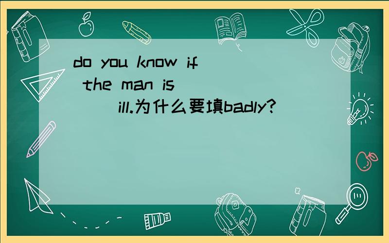 do you know if the man is ____ ill.为什么要填badly?