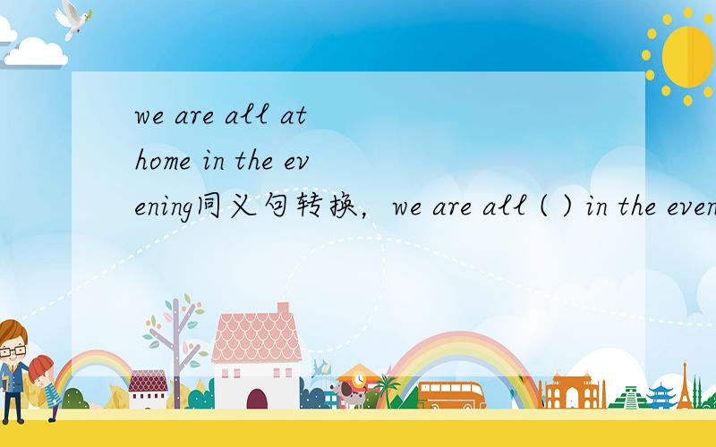 we are all at home in the evening同义句转换，we are all ( ) in the evening