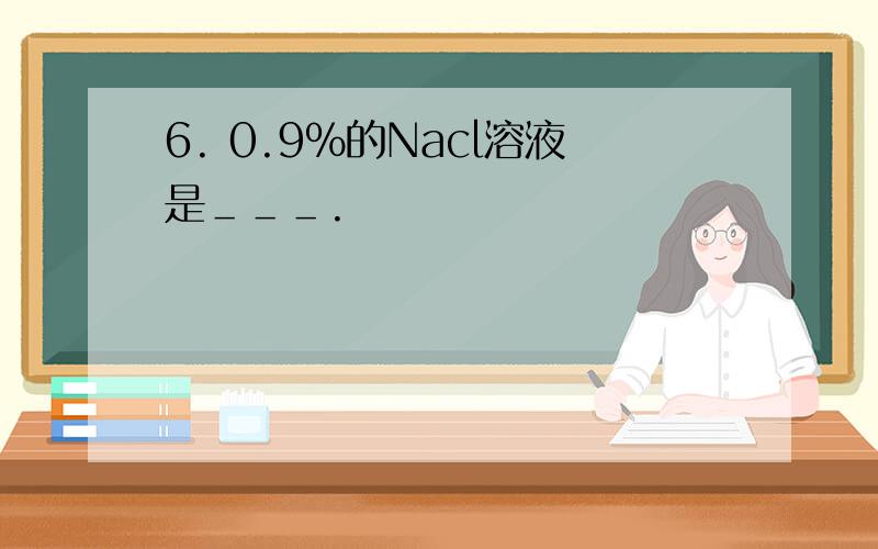 6. 0.9%的Nacl溶液是＿＿＿.