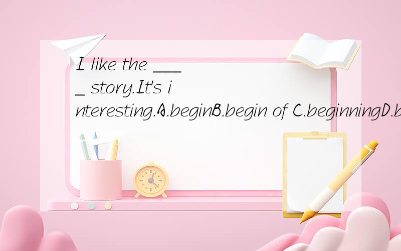 I like the ____ story.It's interesting.A.beginB.begin of C.beginningD.beginning of