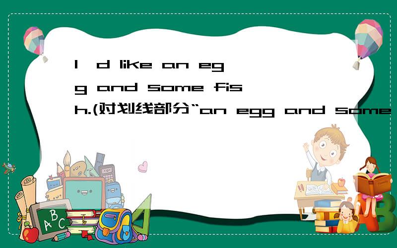 I'd like an egg and some fish.(对划线部分“an egg and some fish”提问）