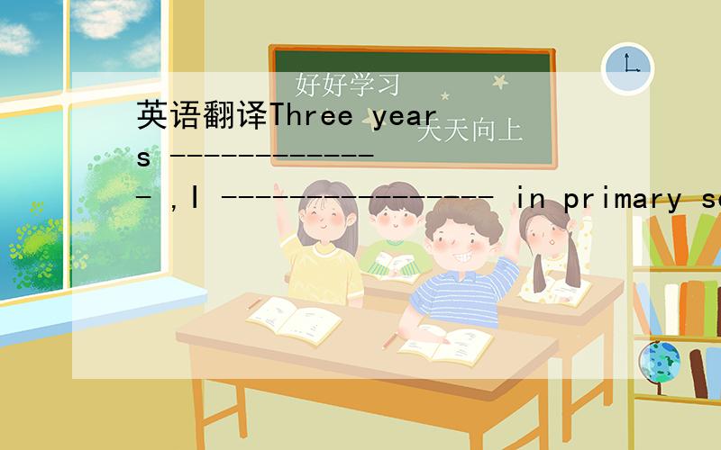 英语翻译Three years ------------- ,I ---------------- in primary school