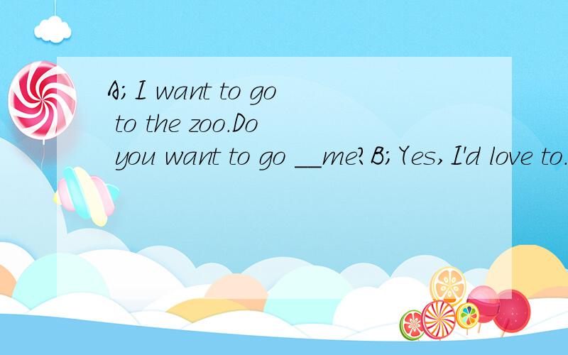 A;I want to go to the zoo.Do you want to go __me?B;Yes,I'd love to.What__do you want to see first