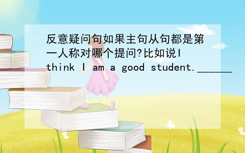 反意疑问句如果主句从句都是第一人称对哪个提问?比如说I think I am a good student.______