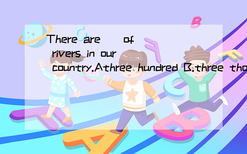 There are _ of rivers in our country.Athree hundred B.three thousand C.hundreds D.a thousand_ ham _ there in the fridge?A.how,are B.how much,is C.how much,are D.howmany,isJapan is our neighbour.It's _ of China.A.in the east B.east C.in the north D.no