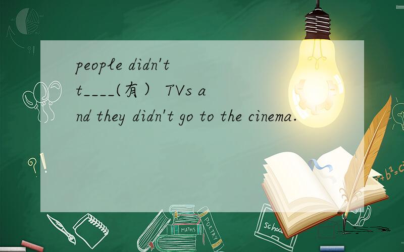 people didn't t____(有） TVs and they didn't go to the cinema.