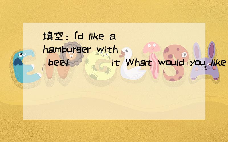 填空：I'd like a hamburger with beef____it What would you like _____it：I'd like a hamburger with beef____it What would you like _____it