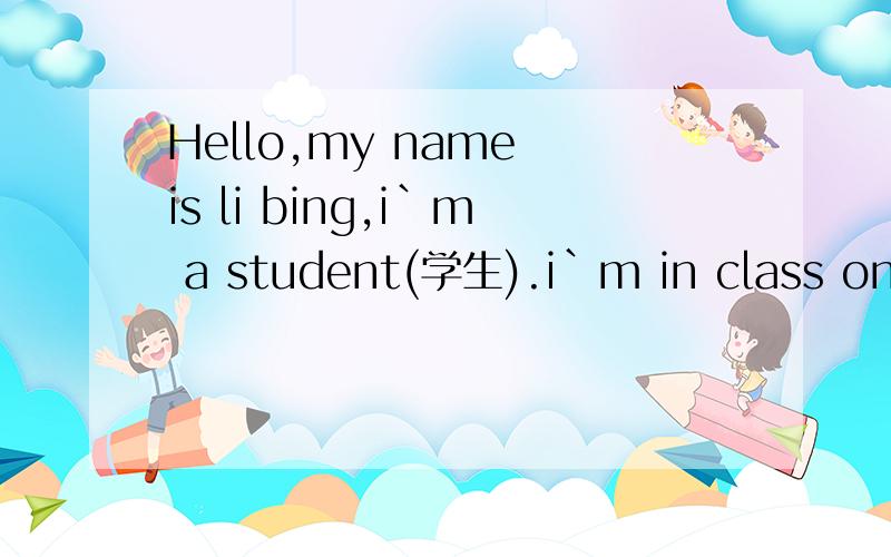 Hello,my name is li bing,i`m a student(学生).i`m in class one,grade one.i`m in row 4.i`m14.myfriend is lin tao.He is in row 2.He is 14,too.his sister,meimei is is row 5.she is two,grade one,my english teacher is gao hongmei.how old is she?she says