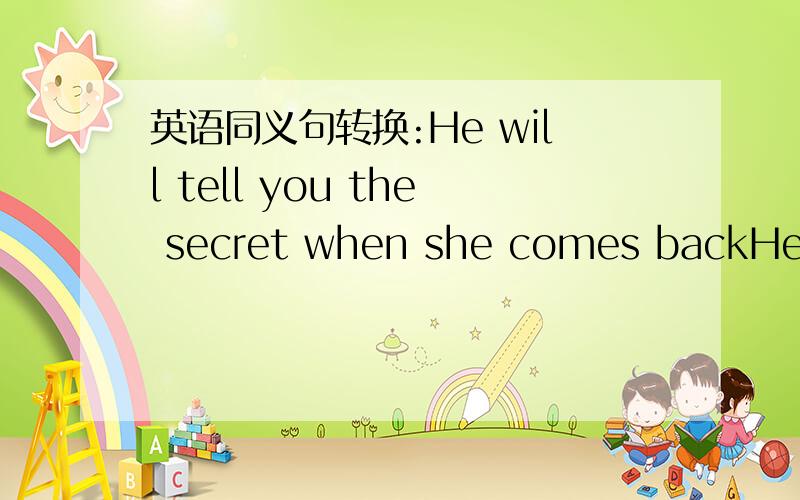 英语同义句转换:He will tell you the secret when she comes backHe will tell the secret ___ you _____ _____ _____ he comes back