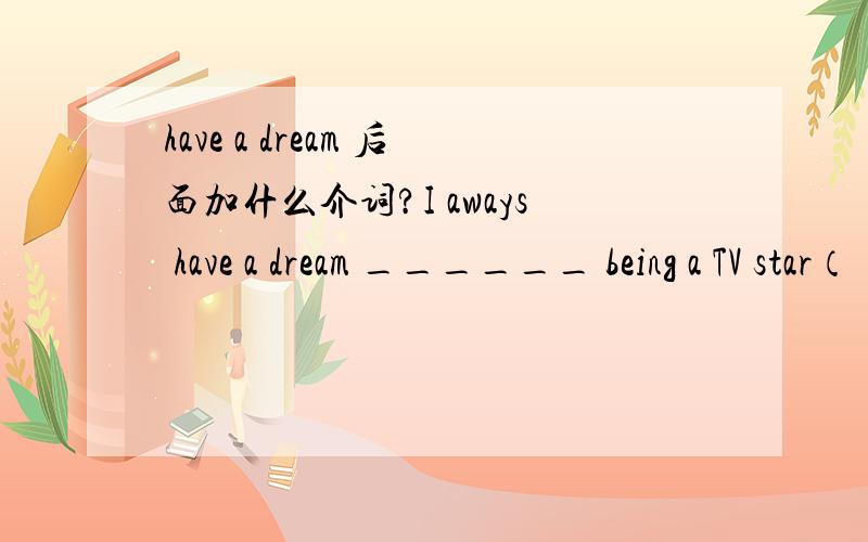 have a dream 后面加什么介词?I aways have a dream ______ being a TV star（ ）A.for B.ofC.on D.about
