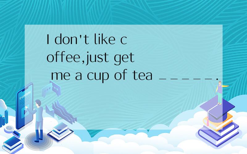 I don't like coffee,just get me a cup of tea _____.