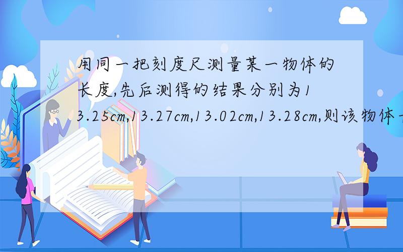 用同一把刻度尺测量某一物体的长度,先后测得的结果分别为13.25cm,13.27cm,13.02cm,13.28cm,则该物体长度