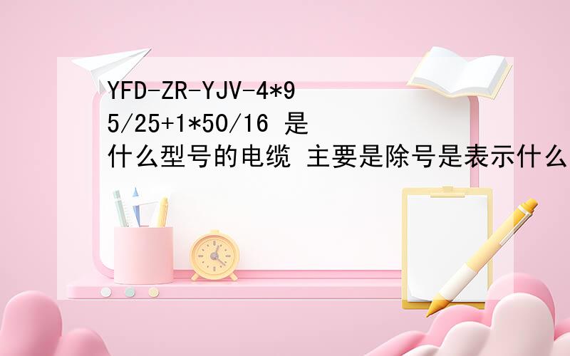 YFD-ZR-YJV-4*95/25+1*50/16 是什么型号的电缆 主要是除号是表示什么