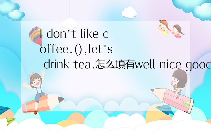 I don't like coffee.(),let's drink tea.怎么填有well nice good yes
