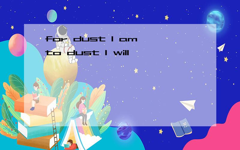 for dust I am,to dust I will