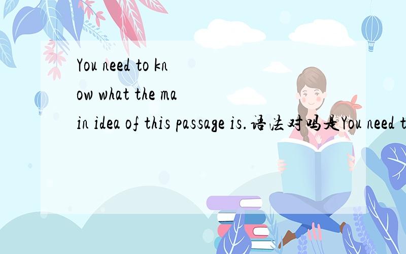 You need to know what the main idea of this passage is.语法对吗是You need to know what the main idea of this passage is.还是You need to know what is the main idea of this passage .
