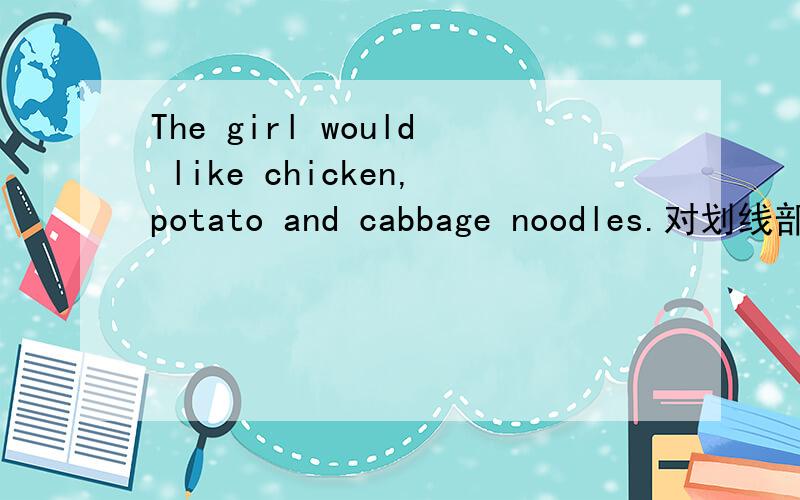 The girl would like chicken,potato and cabbage noodles.对划线部分提问划线部分：chicken,potato and cabbage . ( ) ( ) ( )noodles( )the girl( )?     急!五分钟内!