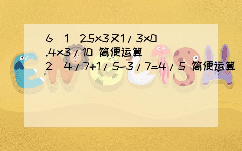 6（1）25x3又1/3x0.4x3/10 简便运算 （2）4/7+1/5-3/7=4/5 简便运算 (3)6/7x[1/(5/6-1/2)] 简便运算（1）25x3又1/3x0.4x3/10 简便运算 （2）4/7+1/5-3/7=4/5 简便运算 (3)6/7x[1/(5/6-1/2)] 简便运算(4)4.67-(2.98+0.67）简便运