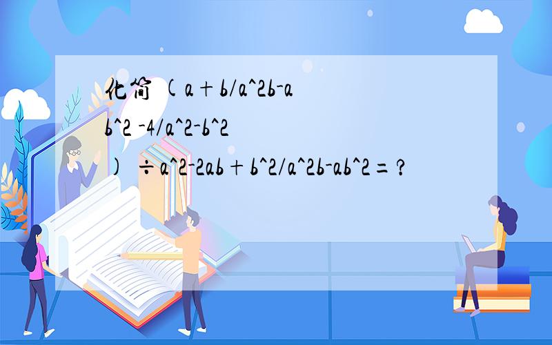 化简 (a+b/a^2b-ab^2 -4/a^2-b^2) ÷a^2-2ab+b^2/a^2b-ab^2=?