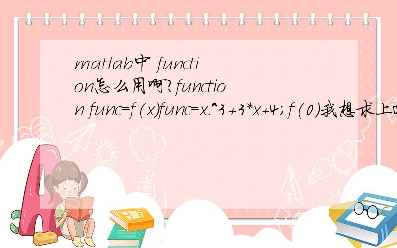 matlab中 function怎么用啊?function func=f(x)func=x.^3+3*x+4;f(0)我想求上面这个函数在0处的函数值,上面的代码实现不了,我想问一下怎么才能实现呢!function到底怎么用,最好哪位大侠能举个浅显的例子!