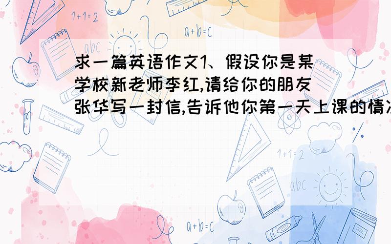 求一篇英语作文1、假设你是某学校新老师李红,请给你的朋友张华写一封信,告诉他你第一天上课的情况,主要