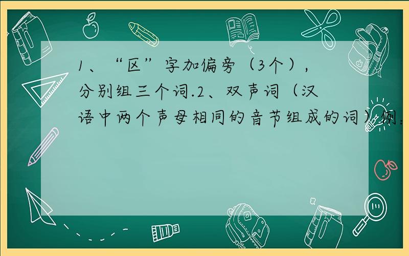 1、“区”字加偏旁（3个）,分别组三个词.2、双声词（汉语中两个声母相同的音节组成的词）例：浏览 辉煌 荡涤 灌溉 摇曳 形象   叠韵词（汉语中两个韵母相同的音节组成的词）例：徜徉