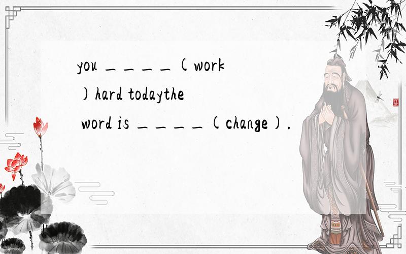 you ____(work )hard todaythe word is ____(change).