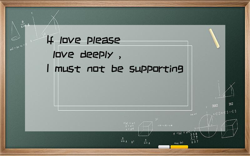 If love please love deeply ,I must not be supporting