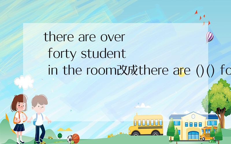 there are over forty student in the room改成there are ()() forty student in the room