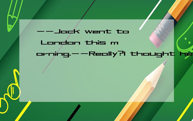 －－Jack went to London this morning.－－Really?I thought he ____ until next week.A.won't be going B.isn't goingC.wasn't going D.hadn't been going选什么？为什么？由于各种讲法都有，所以最好有权威性的发言