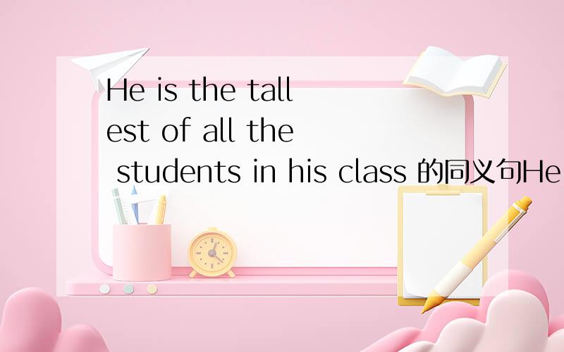 He is the tallest of all the students in his class 的同义句He is ( ) ( ) ( ) ( ) ( ) students in his class.