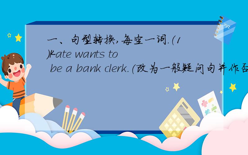 一、句型转换,每空一词.（1）Kate wants to be a bank clerk.(改为一般疑问句并作否定回答）— ______ Kate_______to be a bank clerk?_ NO,she ______.(2)I want to be a reporter.(改为否定句）I_______want to________a reporter.(