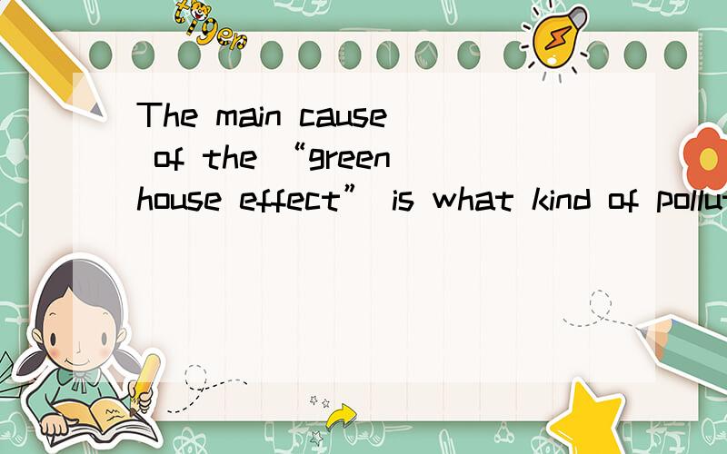 The main cause of the “greenhouse effect” is what kind of pollution?