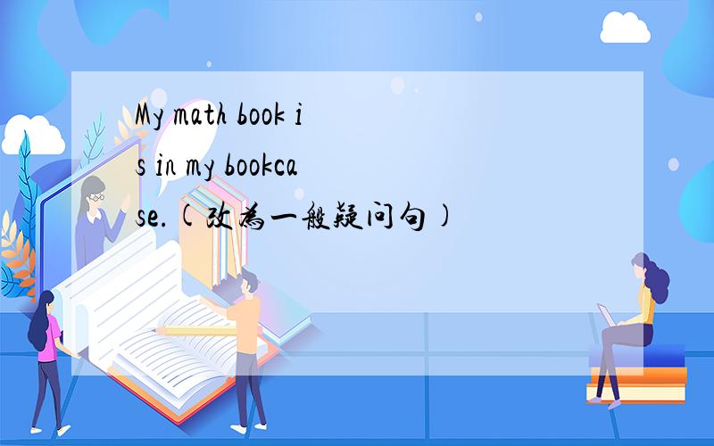 My math book is in my bookcase.(改为一般疑问句)