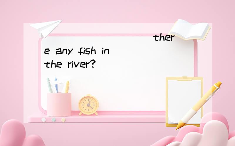__________there any fish in the river?
