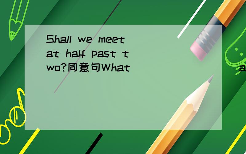 Shall we meet at half past two?同意句What ____ ____ at half past two?Shall we meet at half past two?（同意句）What ____ ____ at half past two?