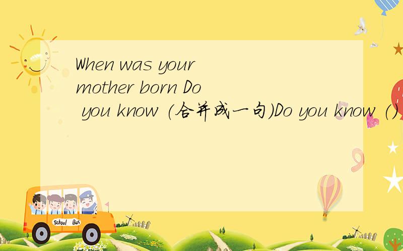 When was your mother born Do you know (合并成一句)Do you know () your mother () ()?