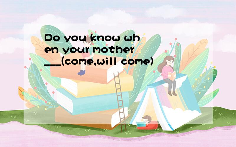 Do you know when your mother___(come,will come)