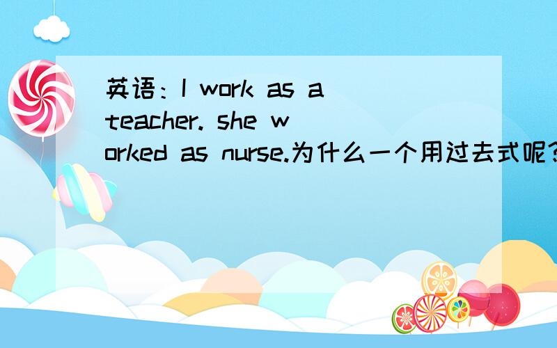 英语：I work as ateacher. she worked as nurse.为什么一个用过去式呢?I work as ateacher. she worked as nurse.都没有上下文的情况吗,为什么用she worke as nurse不行吗?I work as a teacher。 she worked as a nurse。之前打错