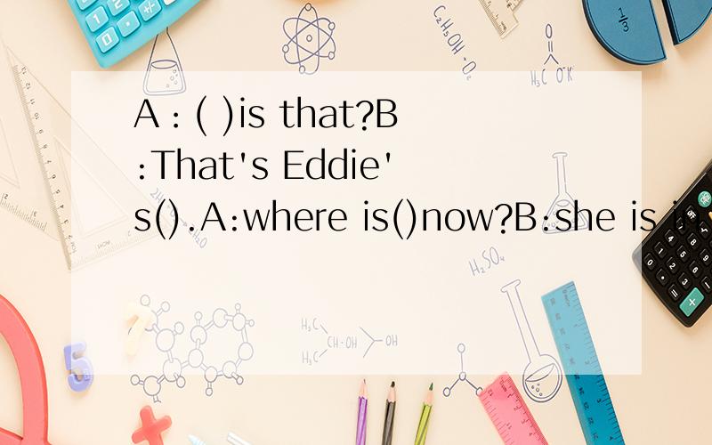 A：( )is that?B:That's Eddie's().A:where is()now?B:she is in the() A:what()she need B:she need()