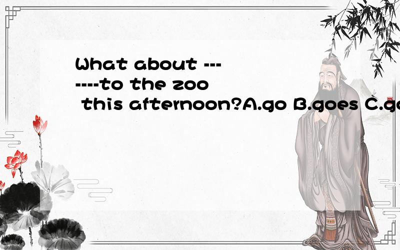 What about -------to the zoo this afternoon?A.go B.goes C.going 请问选择哪个