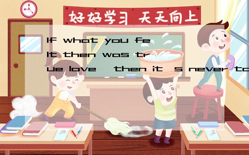 If what you felt then was true love ,then it's never too late.求中文翻译,